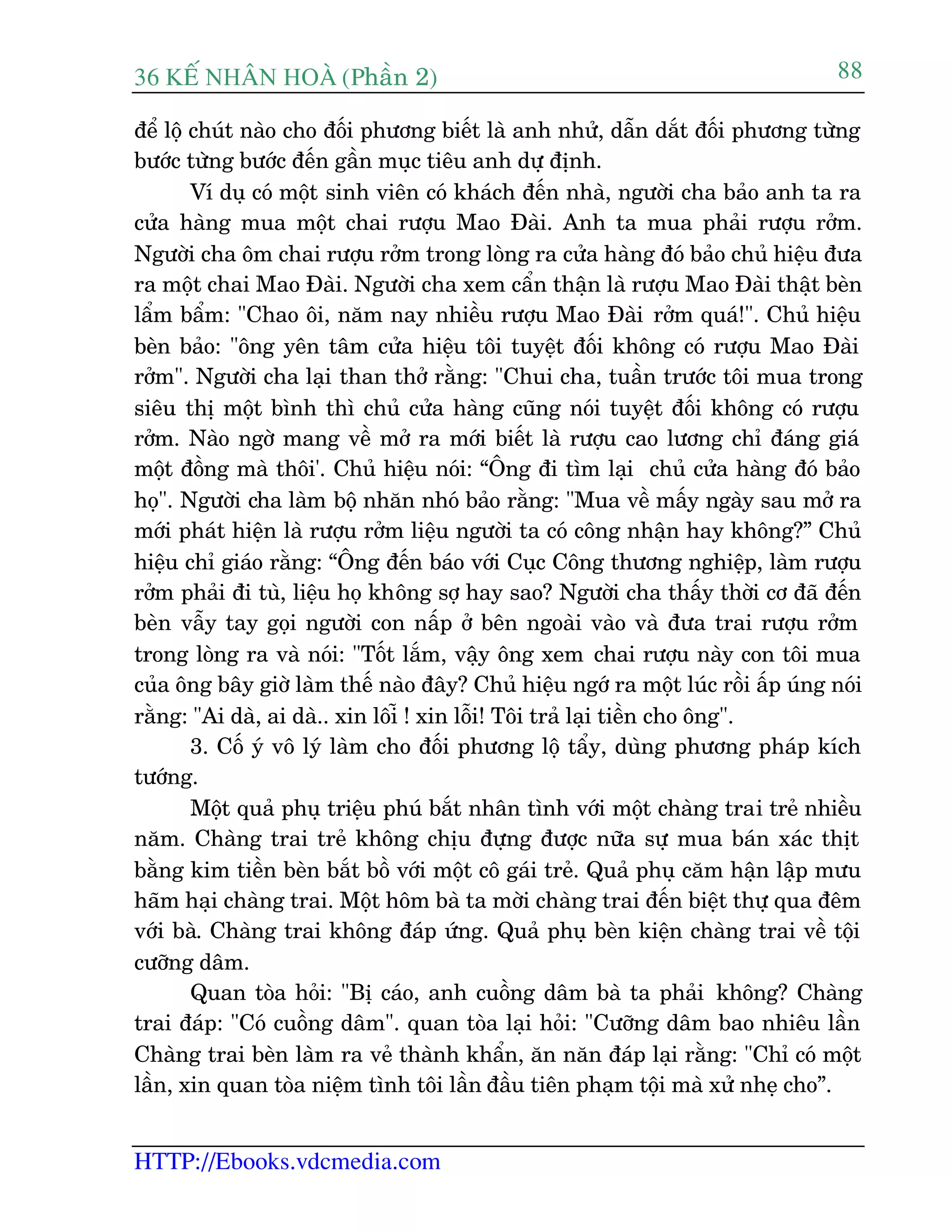 36 KÕ nh©n hoµ (Phêìn 2)
HTTP://Ebooks.vdcmedia.com
88
àïí löå chuát naâo cho àöëi phûúng biïët laâ anh nhûã, dêîn dùæt àöëi phûúng tûâng
bûúác tûâng bûúác àïën gêìn muåc tiïu anh dûå àõnh.
Vñ duå coá möåt sinh viïn coá khaách àïën nhaâ, ngûúâi cha baão anh ta ra
cûãa haâng mua möåt chai rûúåu Mao Àaâi. Anh ta mua phaãi rûúåu rúãm.
Ngûúâi cha öm chai rûúåu rúãm trong loâng ra cûãa haâng àoá baão chuã hiïåu àûa
ra möåt chai Mao Àaâi. Ngûúâi cha xem cêín thêån laâ rûúåu Mao Àaâi thêåt beân
lêím bêím: "Chao öi, nùm nay nhiïìu rûúåu Mao Àaâi rúãm quaá!". Chuã hiïåu
beân baão: "öng yïn têm cûãa hiïåu töi tuyïåt àöëi khöng coá rûúåu Mao Àaâi
rúãm". Ngûúâi cha laåi than thúã rùçng: "Chui cha, tuêìn trûúác töi mua trong
siïu thõ möåt bònh thò chuã cûãa haâng cuäng noái tuyïåt àöëi khöng coá rûúåu
rúãm. Naâo ngúâ mang vïì múã ra múái biïët laâ rûúåu cao lûúng chó àaáng giaá
möåt àöìng maâ thöi'. Chuã hiïåu noái: “Öng ài tòm laåi chuã cûãa haâng àoá baão
hoå". Ngûúâi cha laâm böå nhùn nhoá baão rùçng: "Mua vïì mêëy ngaây sau múã ra
múái phaát hiïån laâ rûúåu rúãm liïåu ngûúâi ta coá cöng nhêån hay khöng?” Chuã
hiïåu chó giaáo rùçng: “Öng àïën baáo vúái Cuåc Cöng thûúng nghiïåp, laâm rûúåu
rúãm phaãi ài tuâ, liïåu hoå khöng súå hay sao? Ngûúâi cha thêëy thúâi cú àaä àïën
beân vêîy tay goåi ngûúâi con nêëp úã bïn ngoaâi vaâo vaâ àûa trai rûúåu rúãm
trong loâng ra vaâ noái: "Töët lùæm, vêåy öng xem chai rûúåu naây con töi mua
cuãa öng bêy giúâ laâm thïë naâo àêy? Chuã hiïåu ngúá ra möåt luác röìi êëp uáng noái
rùçng: "Ai daâ, ai daâ.. xin löiî ! xin löîi! Töi traã laåi tiïìn cho öng".
3. Cöë yá vö lyá laâm cho àöëi phûúng löå têíy, duâng phûúng phaáp kñch
tûúáng.
Möåt quaã phuå triïåu phuá bùæt nhên tònh vúái möåt chaâng trai treã nhiïìu
nùm. Chaâng trai treã khöng chõu àûång àûúåc nûäa sûå mua baán xaác thõt
bùçng kim tiïìn beân bùæt böì vúái möåt cö gaái treã. Quaã phuå cùm hêån lêåp mûu
haäm haåi chaâng trai. Möåt höm baâ ta múâi chaâng trai àïën biïåt thûå qua àïm
vúái baâ. Chaâng trai khöng àaáp ûáng. Quaã phuå beân kiïån chaâng trai vïì töåi
cûúäng dêm.
Quan toâa hoãi: "Bõ caáo, anh cuöìng dêm baâ ta phaãi khöng? Chaâng
trai àaáp: "Coá cuöìng dêm". quan toâa laåi hoãi: "Cûúäng dêm bao nhiïu lêìn
Chaâng trai beân laâm ra veã thaânh khêín, ùn nùn àaáp laåi rùçng: "Chó coá möåt
lêìn, xin quan toâa niïåm tònh töi lêìn àêìu tiïn phaåm töåi maâ xûã nheå cho”.
 