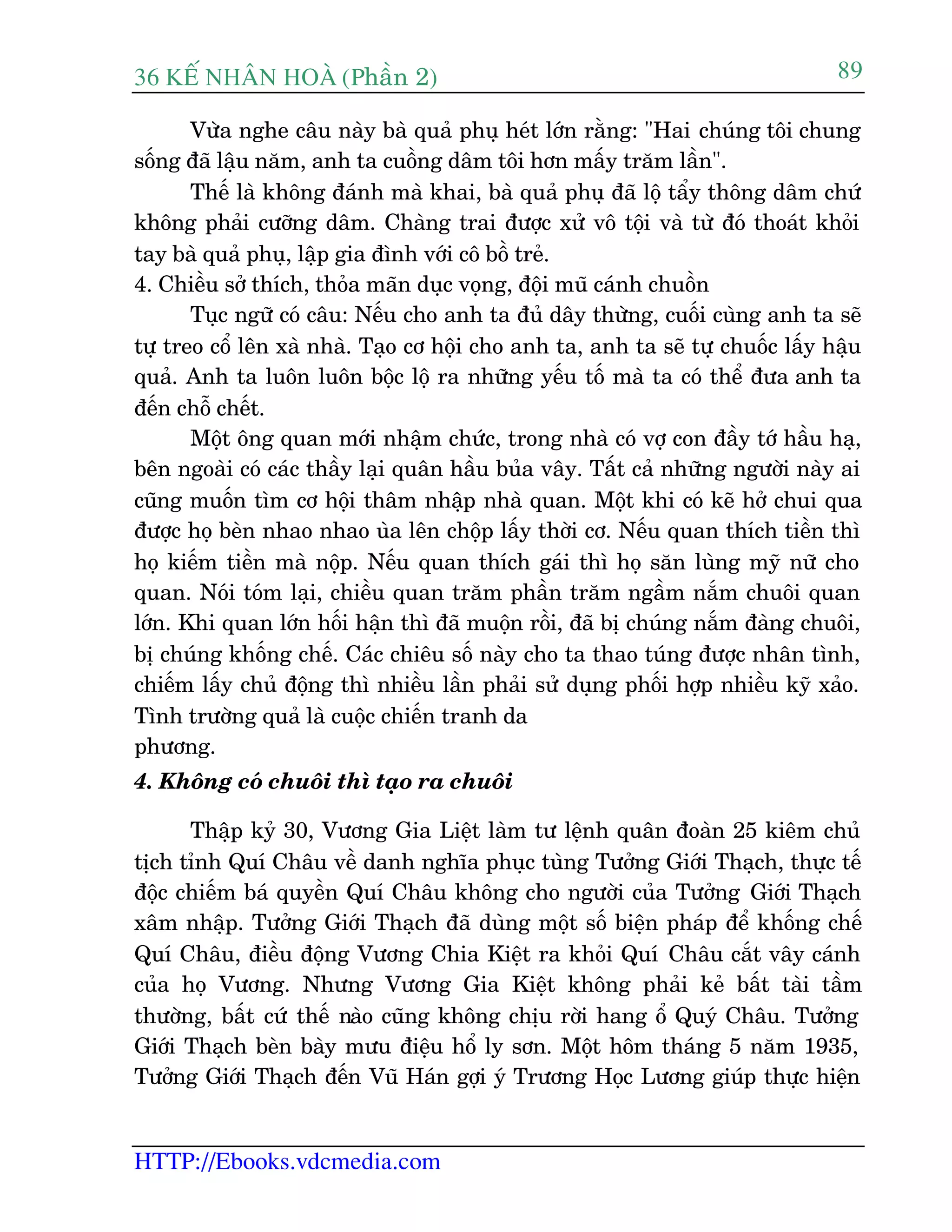 36 KÕ nh©n hoµ (Phêìn 2)
HTTP://Ebooks.vdcmedia.com
89
Vûâa nghe cêu naây baâ quaã phuå heát lúán rùçng: "Hai chuáng töi chung
söëng àaä lêåu nùm, anh ta cuöìng dêm töi hún mêëy trùm lêìn".
Thïë laâ khöng àaánh maâ khai, baâ quaã phuå àaä löå têíy thöng dêm chûá
khöng phaãi cûúäng dêm. Chaâng trai àûúåc xûã vö töåi vaâ tûâ àoá thoaát khoãi
tay baâ quaã phuå, lêåp gia àònh vúái cö böì treã.
4. Chiïìu súã thñch, thoãa maän duåc voång, àöåi muä caánh chuöìn
Tuåc ngûä coá cêu: Nïëu cho anh ta àuã dêy thûâng, cuöëi cuâng anh ta seä
tûå treo cöí lïn xaâ nhaâ. Taåo cú höåi cho anh ta, anh ta seä tûå chuöëc lêëy hêåu
quaã. Anh ta luön luön böåc löå ra nhûäng yïëu töë maâ ta coá thïí àûa anh ta
àïën chöî chïët.
Möåt öng quan múái nhêåm chûác, trong nhaâ coá vúå con àêìy túá hêìu haå,
bïn ngoaâi coá caác thêìy laåi quên hêìu buãa vêy. Têët caã nhûäng ngûúâi naây ai
cuäng muöën tòm cú höåi thêm nhêåp nhaâ quan. Möåt khi coá keä húã chui qua
àûúåc hoå beân nhao nhao uâa lïn chöåp lêëy thúâi cú. Nïëu quan thñch tiïìn thò
hoå kiïëm tiïìn maâ nöåp. Nïëu quan thñch gaái thò hoå sùn luâng myä nûä cho
quan. Noái toám laåi, chiïìu quan trùm phêìn trùm ngêìm nùæm chuöi quan
lúán. Khi quan lúán höëi hêån thò àaä muöån röìi, àaä bõ chuáng nùæm àaâng chuöi,
bõ chuáng khöëng chïë. Caác chiïu söë naây cho ta thao tuáng àûúåc nhên tònh,
chiïëm lêëy chuã àöång thò nhiïìu lêìn phaãi sûã duång phöëi húåp nhiïìu kyä xaão.
Tònh trûúâng quaã laâ cuöåc chiïën tranh da
phûúng.
4. Khöng coá chuöi thò taåo ra chuöi
Thêåp kyã 30, Vûúng Gia Liïåt laâm tû lïånh quên àoaân 25 kiïm chuã
tõch tónh Quñ Chêu vïì danh nghôa phuåc tuâng Tûúãng Giúái Thaåch, thûåc tïë
àöåc chiïëm baá quyïìn Quñ Chêu khöng cho ngûúâi cuãa Tûúãng Giúái Thaåch
xêm nhêåp. Tûúãng Giúái Thaåch àaä duâng möåt söë biïån phaáp àïí khöëng chïë
Quñ Chêu, àiïìu àöång Vûúng Chia Kiïåt ra khoãi Quñ Chêu cùæt vêy caánh
cuãa hoå Vûúng. Nhûng Vûúng Gia Kiïåt khöng phaãi keã bêët taâi têìm
thûúâng, bêët cûá thïë naâo cuäng khöng chõu rúâi hang öí Quyá Chêu. Tûúãng
Giúái Thaåch beân baây mûu àiïåu höí ly sún. Möåt höm thaáng 5 nùm 1935,
Tûúãng Giúái Thaåch àïën Vuä Haán gúåi yá Trûúng Hoåc Lûúng giuáp thûåc hiïån
 