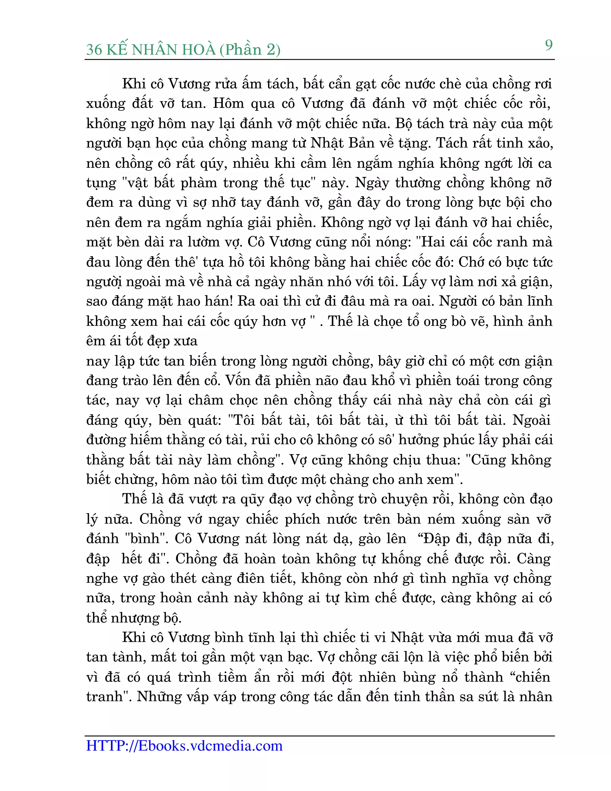 36 KÕ nh©n hoµ (Phêìn 2)
HTTP://Ebooks.vdcmedia.com
9
Khi cö Vûúng rûãa êëm taách, bêët cêín gaåt cöëc nûúác cheâ cuãa chöìng rúi
xuöëng àêët vúä tan. Höm qua cö Vûúng àaä àaánh vúä möåt chiïëc cöëc röìi,
khöng ngúâ höm nay laåi àaánh vúä möåt chiïëc nûäa. Böå taách traâ naây cuãa möåt
ngûúâi baån hoåc cuãa chöìng mang tûâ Nhêåt Baãn vïì tùång. Taách rêët tinh xaão,
nïn chöìng cö rêët quáy, nhiïìu khi cêìm lïn ngùæm nghña khöng ngúát lúâi ca
tuång "vêåt bêët phaâm trong thïë tuåc" naây. Ngaây thûúâng chöìng khöng núä
àem ra duâng vò súå nhúä tay àaánh vúä, gêìn àêy do trong loâng bûåc böåi cho
nïn àem ra ngùæm nghña giaãi phiïìn. Khöng ngúâ vúå laåi àaánh vúä hai chiïëc,
mùåt beân daâi ra lûúâm vúå. Cö Vûúng cuäng nöíi noáng: "Hai caái cöëc ranh maâ
àau loâng àïën thï' tûåa höì töi khöng bùçng hai chiïëc cöëc àoá: Chúá coá bûåc tûác
ngûúâiå ngoaâi maâ vïì nhaâ caã ngaây nhùn nhoá vúái töi. Lêëy vúå laâm núi xaã giêån,
sao àaáng mùåt hao haán! Ra oai thò cûã ài àêu maâ ra oai. Ngûúâi coá baãn lônh
khöng xem hai caái cöëc quáy hún vúå " . Thïë laâ choåe töí ong boâ veä, hònh aãnh
ïm aái töët àeåp xûa
nay lêåp tûác tan biïën trong loâng ngûúâi chöìng, bêy giúâ chó coá möåt cún giêån
àang traâo lïn àïën cöí. Vöën àaä phiïìn naäo àau khöí vò phiïìn toaái trong cöng
taác, nay vúå laåi chêm choåc nïn chöìng thêëy caái nhaâ naây chaã coân caái gò
àaáng quáy, beân quaát: "Töi bêët taâi, töi bêët taâi, ûâ thò töi bêët taâi. Ngoaâi
àûúâng hiïëm thùçng coá taâi, ruãi cho cö khöng coá sö' hûúãng phuác lêëy phaãi caái
thùçng bêët taâi naây laâm chöìng". Vúå cuäng khöng chõu thua: "Cuäng khöng
biïët chûâng, höm naâo töi tòm àûúåc möåt chaâng cho anh xem".
Thïë laâ àaä vûúåt ra quäy àaåo vúå chöìng troâ chuyïån röìi, khöng coân àaåo
lyá nûäa. Chöìng vúá ngay chiïëc phñch nûúác trïn baân neám xuöëng saân vúä
àaánh "bònh". Cö Vûúng naát loâng naát daå, gaâo lïn “Àêåp ài, àêåp nûäa ài,
àêåp hïët ài". Chöìng àaä hoaân toaân khöng tûå khöëng chïë àûúåc röìi. Caâng
nghe vúå gaâo theát caâng àiïn tiïët, khöng coân nhúá gò tònh nghôa vúå chöìng
nûäa, trong hoaân caãnh naây khöng ai tûå kòm chïë àûúåc, caâng khöng ai coá
thïí nhûúång böå.
Khi cö Vûúng bònh tônh laåi thò chiïëc ti vi Nhêåt vûâa múái mua àaä vúä
tan taânh, mêët toi gêìn möåt vaån baåc. Vúå chöìng caäi löån laâ viïåc phöí biïën búãi
vò àaä coá quaá trònh tiïìm êín röìi múái àöåt nhiïn buâng nöí thaânh “chiïën
tranh". Nhûäng vêëp vaáp trong cöng taác dêîn àïën tinh thêìn sa suát laâ nhên
 