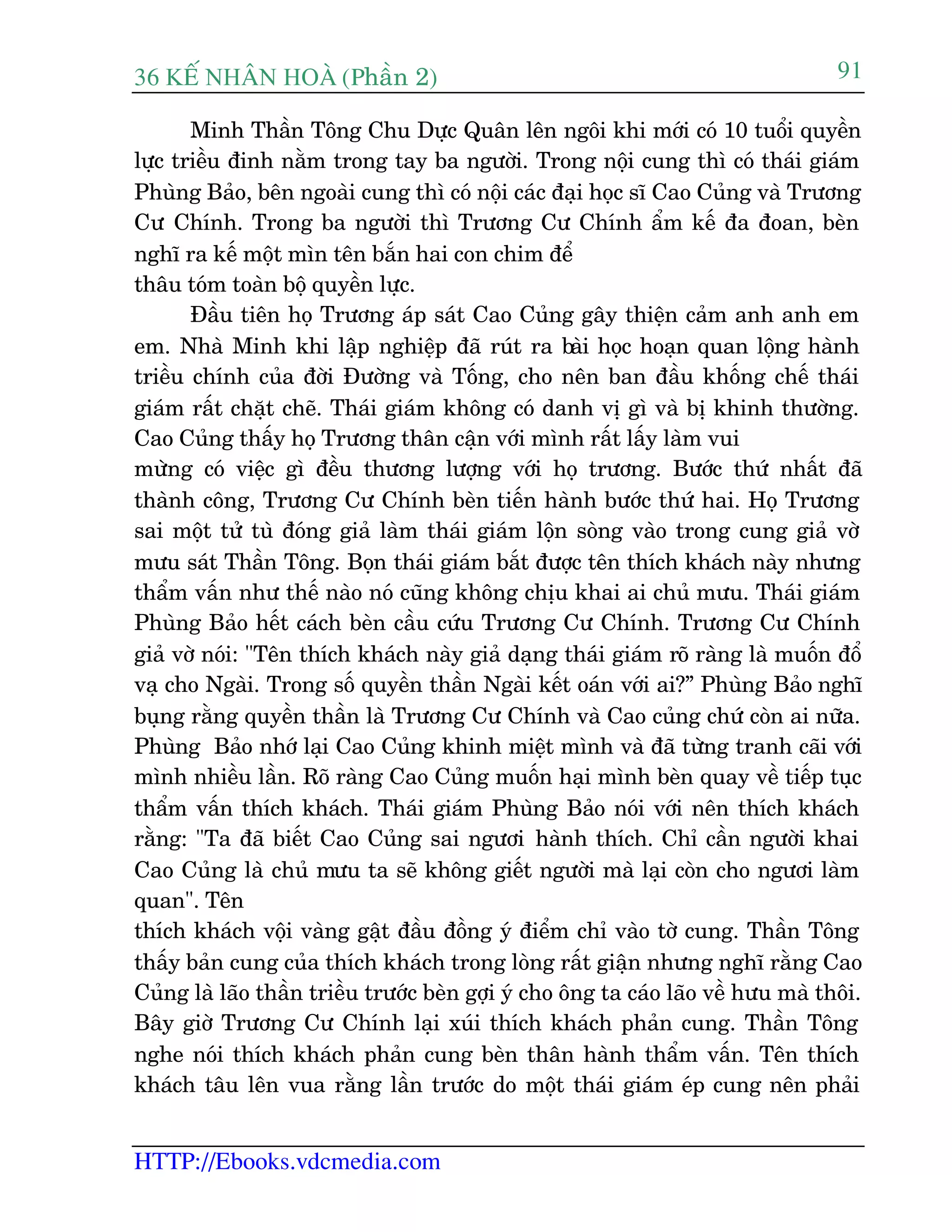 36 KÕ nh©n hoµ (Phêìn 2)
HTTP://Ebooks.vdcmedia.com
91
Minh Thêìn Töng Chu Dûåc Quên lïn ngöi khi múái coá 10 tuöíi quyïìn
lûåc triïìu àinh nùçm trong tay ba ngûúâi. Trong nöåi cung thò coá thaái giaám
Phuâng Baão, bïn ngoaâi cung thò coá nöåi caác àaåi hoåc sô Cao Cuãng vaâ Trûúng
Cû Chñnh. Trong ba ngûúâi thò Trûúng Cû Chñnh êím kïë àa àoan, beân
nghô ra kïë möåt mòn tïn bùæn hai con chim àïí
thêu toám toaân böå quyïìn lûåc.
Àêìu tiïn hoå Trûúng aáp saát Cao Cuãng gêy thiïån caãm anh anh em
em. Nhaâ Minh khi lêåp nghiïåp àaä ruát ra baâi hoåc hoaån quan löång haânh
triïìu chñnh cuãa àúâi Àûúâng vaâ Töëng, cho nïn ban àêìu khöëng chïë thaái
giaám rêët chùåt cheä. Thaái giaám khöng coá danh võ gò vaâ bõ khinh thûúâng.
Cao Cuãng thêëy hoå Trûúng thên cêån vúái mònh rêët lêëy laâm vui
mûâng coá viïåc gò àïìu thûúng lûúång vúái hoå trûúng. Bûúác thûá nhêët àaä
thaânh cöng, Trûúng Cû Chñnh beân tiïën haânh bûúác thûá hai. Hoå Trûúng
sai möåt tûã tuâ àoáng giaã laâm thaái giaám löån soâng vaâo trong cung giaã vúâ
mûu saát Thêìn Töng. Boån thaái giaám bùæt àûúåc tïn thñch khaách naây nhûng
thêím vêën nhû thïë naâo noá cuäng khöng chõu khai ai chuã mûu. Thaái giaám
Phuâng Baão hïët caách beân cêìu cûáu Trûúng Cû Chñnh. Trûúng Cû Chñnh
giaã vúâ noái: "Tïn thñch khaách naây giaã daång thaái giaám roä raâng laâ muöën àöí
vaå cho Ngaâi. Trong söë quyïìn thêìn Ngaâi kïët oaán vúái ai?” Phuâng Baão nghô
buång rùçng quyïìn thêìn laâ Trûúng Cû Chñnh vaâ Cao cuãng chûá coân ai nûäa.
Phuâng Baão nhúá laåi Cao Cuãng khinh miïåt mònh vaâ àaä tûâng tranh caäi vúái
mònh nhiïìu lêìn. Roä raâng Cao Cuãng muöën haåi mònh beân quay vïì tiïëp tuåc
thêím vêën thñch khaách. Thaái giaám Phuâng Baão noái vúái nïn thñch khaách
rùçng: "Ta àaä biïët Cao Cuãng sai ngûúi haânh thñch. Chó cêìn ngûúâi khai
Cao Cuãng laâ chuã mûu ta seä khöng giïët ngûúâi maâ laåi coân cho ngûúi laâm
quan". Tïn
thñch khaách vöåi vaâng gêåt àêìu àöìng yá àiïím chó vaâo túâ cung. Thêìn Töng
thêëy baãn cung cuãa thñch khaách trong loâng rêët giêån nhûng nghô rùçng Cao
Cuãng laâ laäo thêìn triïìu trûúác beân gúåi yá cho öng ta caáo laäo vïì hûu maâ thöi.
Bêy giúâ Trûúng Cû Chñnh laåi xuái thñch khaách phaãn cung. Thêìn Töng
nghe noái thñch khaách phaãn cung beân thên haânh thêím vêën. Tïn thñch
khaách têu lïn vua rùçng lêìn trûúác do möåt thaái giaám eáp cung nïn phaãi
 