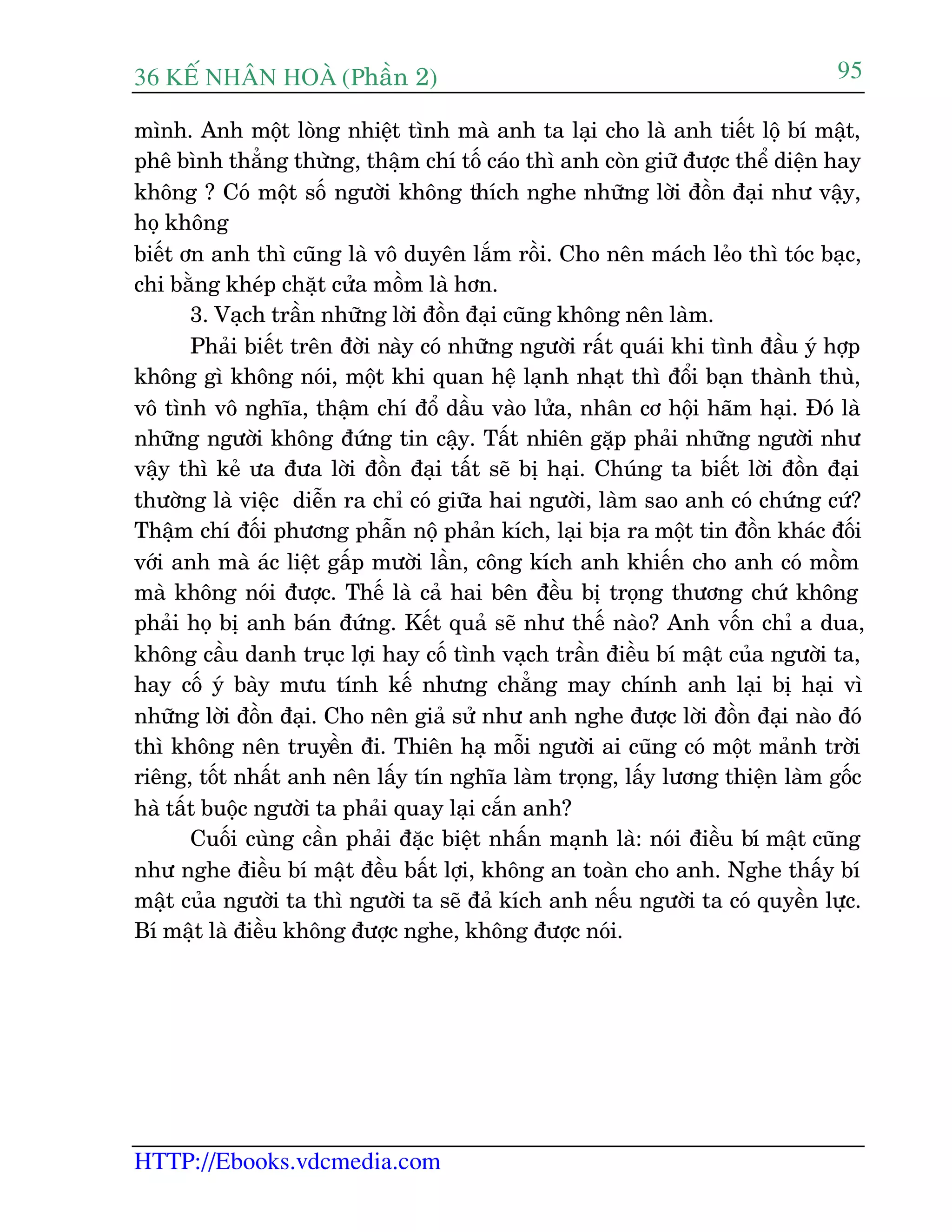 36 KÕ nh©n hoµ (Phêìn 2)
HTTP://Ebooks.vdcmedia.com
95
mònh. Anh möåt loâng nhiïåt tònh maâ anh ta laåi cho laâ anh tiïët löå bñ mêåt,
phï bònh thùèng thûâng, thêåm chñ töë caáo thò anh coân giûä àûúåc thïí diïån hay
khöng ? Coá möåt söë ngûúâi khöng thñch nghe nhûäng lúâi àöìn àaåi nhû vêåy,
hoå khöng
biïët ún anh thò cuäng laâ vö duyïn lùæm röìi. Cho nïn maách leão thò toác baåc,
chi bùçng kheáp chùåt cûãa möìm laâ hún.
3. Vaåch trêìn nhûäng lúâi àöìn àaåi cuäng khöng nïn laâm.
Phaãi biïët trïn àúâi naây coá nhûäng ngûúâi rêët quaái khi tònh àêìu yá húåp
khöng gò khöng noái, möåt khi quan hïå laånh nhaåt thò àöíi baån thaânh thuâ,
vö tònh vö nghôa, thêåm chñ àöí dêìu vaâo lûãa, nhên cú höåi haäm haåi. Àoá laâ
nhûäng ngûúâi khöng àûáng tin cêåy. Têët nhiïn gùåp phaãi nhûäng ngûúâi nhû
vêåy thò keã ûa àûa lúâi àöìn àaåi têët seä bõ haåi. Chuáng ta biïët lúâi àöìn àaåi
thûúâng laâ viïåc diïîn ra chó coá giûäa hai ngûúâi, laâm sao anh coá chûáng cûá?
Thêåm chñ àöëi phûúng phêîn nöå phaãn kñch, laåi bõa ra möåt tin àöìn khaác àöëi
vúái anh maâ aác liïåt gêëp mûúâi lêìn, cöng kñch anh khiïën cho anh coá möìm
maâ khöng noái àûúåc. Thïë laâ caã hai bïn àïìu bõ troång thûúng chûá khöng
phaãi hoå bõ anh baán àûáng. Kïët quaã seä nhû thïë naâo? Anh vöën chó a dua,
khöng cêìu danh truåc lúåi hay cöë tònh vaåch trêìn àiïìu bñ mêåt cuãa ngûúâi ta,
hay cöë yá baây mûu tñnh kïë nhûng chùèng may chñnh anh laåi bõ haåi vò
nhûäng lúâi àöìn àaåi. Cho nïn giaã sûã nhû anh nghe àûúåc lúâi àöìn àaåi naâo àoá
thò khöng nïn truyïìn ài. Thiïn haå möîi ngûúâi ai cuäng coá möåt maãnh trúâi
riïng, töët nhêët anh nïn lêëy tñn nghôa laâm troång, lêëy lûúng thiïån laâm göëc
haâ têët buöåc ngûúâi ta phaãi quay laåi cùæn anh?
Cuöëi cuâng cêìn phaãi àùåc biïåt nhêën maånh laâ: noái àiïìu bñ mêåt cuäng
nhû nghe àiïìu bñ mêåt àïìu bêët lúåi, khöng an toaân cho anh. Nghe thêëy bñ
mêåt cuãa ngûúâi ta thò ngûúâi ta seä àaã kñch anh nïëu ngûúâi ta coá quyïìn lûåc.
Bñ mêåt laâ àiïìu khöng àûúåc nghe, khöng àûúåc noái.
 