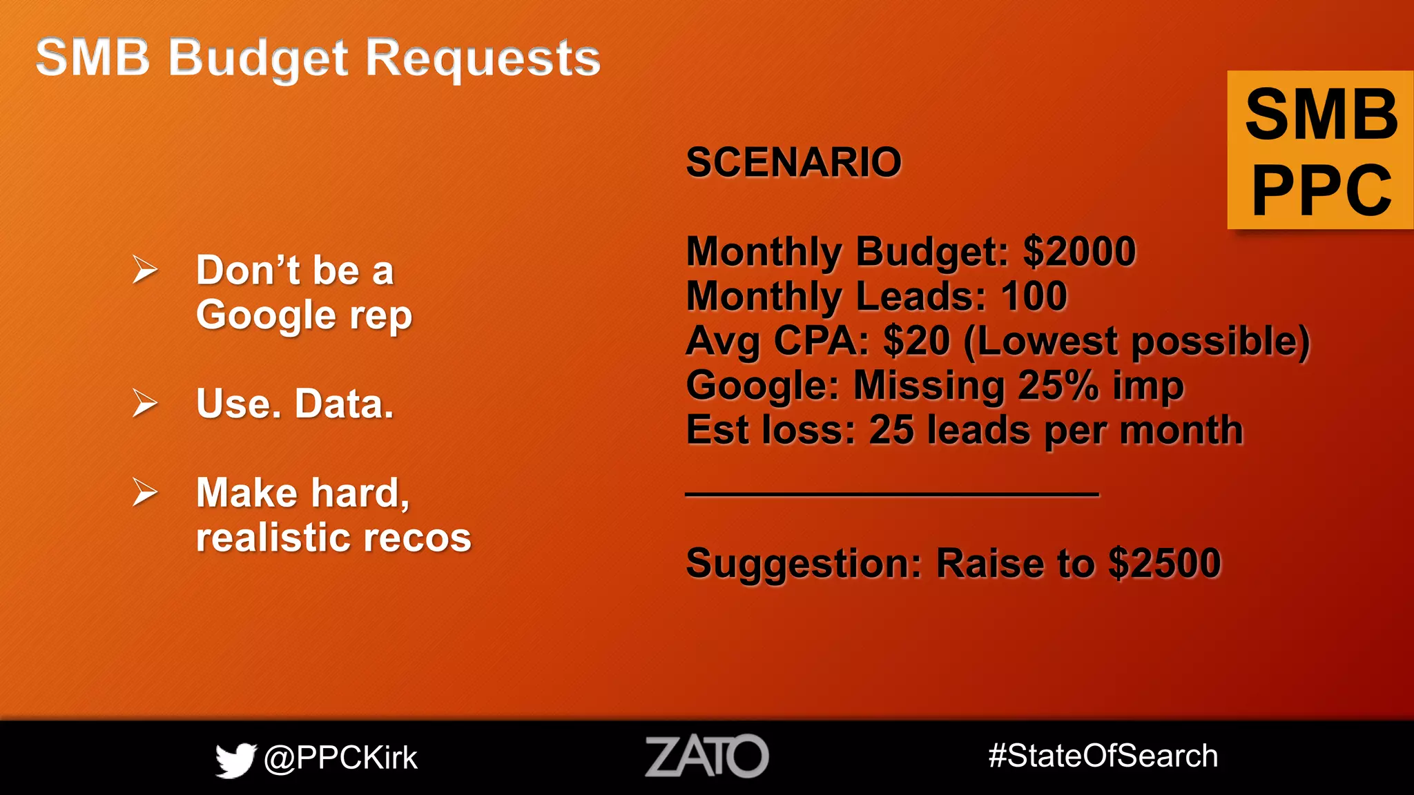 @PPCKirk #StateOfSearch
SMB
PPC
SMB Budget Requests
 Don’t be a
Google rep
 Use. Data.
 Make hard,
realistic recos
SCENARIO
Monthly Budget: $2000
Monthly Leads: 100
Avg CPA: $20 (Lowest possible)
Google: Missing 25% imp
Est loss: 25 leads per month
__________________
Suggestion: Raise to $2500
 