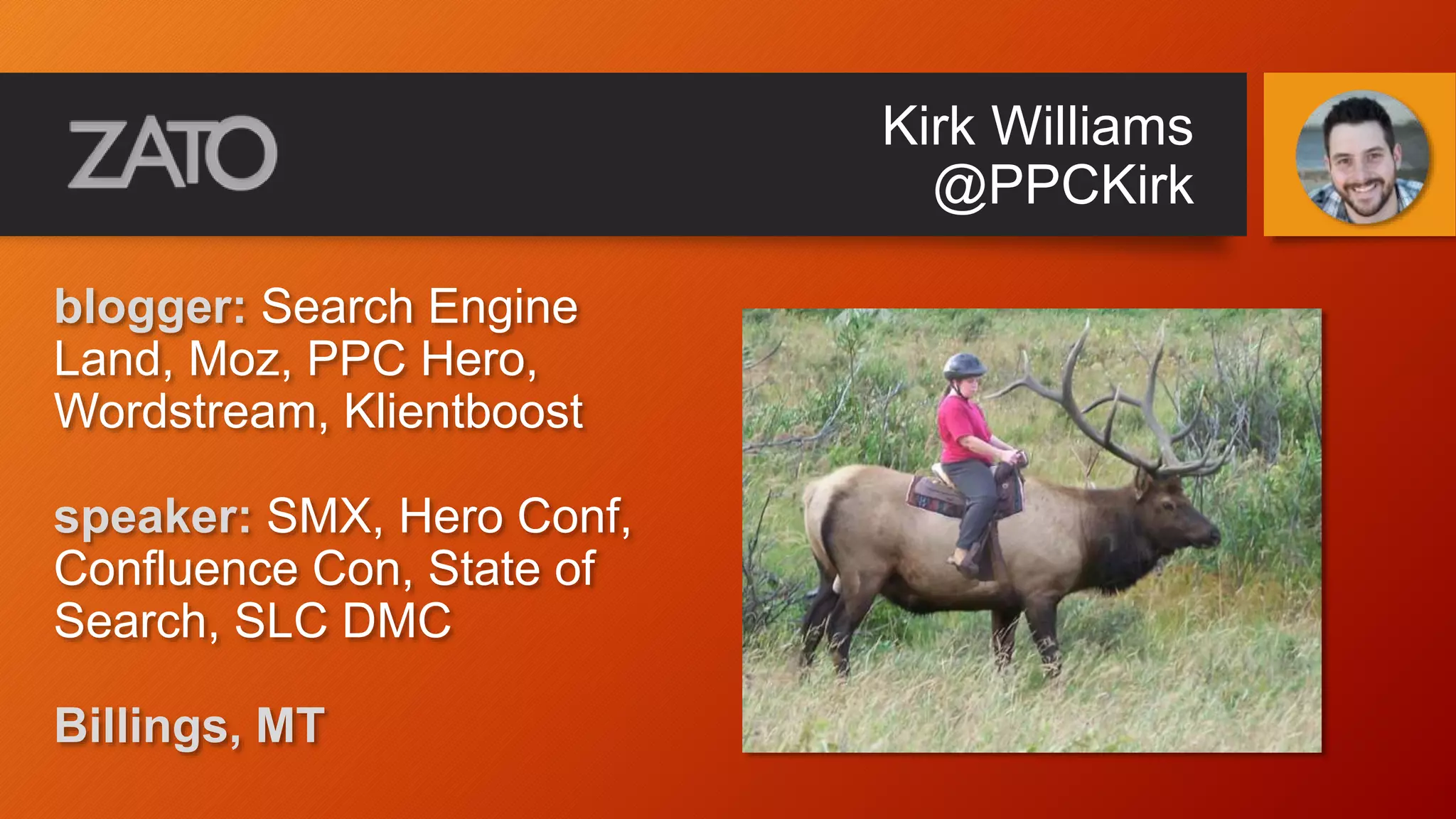 Kirk Williams
@PPCKirk
blogger: Search Engine
Land, Moz, PPC Hero,
Wordstream, Klientboost
speaker: SMX, Hero Conf,
Confluence Con, State of
Search, SLC DMC
Billings, MT
 