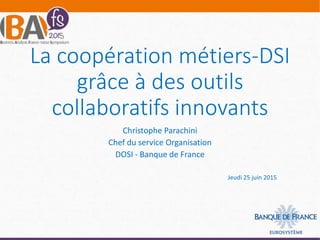 La coopération métiers-DSI
grâce à des outils
collaboratifs innovants
Christophe Parachini
Chef du service Organisation
DOSI - Banque de France
Jeudi 25 juin 2015
 