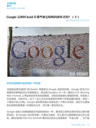 本周特别
推荐
36kr 氪周刊 第 94 期

JasonZheng 发表于 09/19/12

把发生故障看作是系统的一项功能
当我被品牌沟通部门的 Katelin 领着穿过 Google 园区的时候，Google 的员工们
骑着色彩鲜艳的自行车缓缓驶过，旁边是 Googlers 从一年一度的火人节 (Burning
Man Festival) 上带回来的形形色色的雕塑。当我在食堂排队领餐的时候，听到有人
在说德语，也有中文，过了一会儿又在台球桌旁听到两个声音说着印度语，还有一
个靠在沙发上打盹。Google 是在斯坦福大学诞生的一个博士生项目，其位于山景城
的总部感觉更像是一所国际化大学，而不是一家巨型企业。
Google 创始人仿佛就像是文科院校的院长一样，要求其工程师去做任何自己感兴趣
的项目。在 Google 创立的早期，只要自己喜欢，员工是可以随意搬动自己办公桌
的，哪怕当时的 CEO Eric Schmidt 要在自己的办公室里面对“不速之客”。为了能
www.36kr.com

13

 