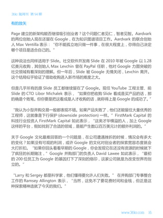 36kr 氪周刊 第 94 期

有的放矢
Page 建立的新架构能否继续吸引创业者？这个问题仁者见仁，智者见智。Aardvark
的两位创始人现在还留在 Google，在为知识图谱项目工作。Aardvark 的联合创始
人 Max Ventilla 表示：“你不能孤立地只做一件事，在很大程度上，你得自己决定
哪个项目是适合自己的。”
这种说法也同样适用于 Slide。社交软件开发商 Slide 在 2010 年被 Google 以 1.28
亿美元收购，其创始人 Max Levchin 曾在 PayPal 任职，他对 Google 力图突破的
社交领域有着深刻的理解。但一年后，Slide 被 Google 无情关闭，Levchin 离开。
这个结局似乎验证了借助收购进入新市场的难度之大。
但是几乎所有的原 Slide 员工都继续留在了 Google。现任 YouTube 工程主管、前
Slide 的 CTO Libor Michalek 表示，“如果你把收购 Slide 看成是买产品的话，那
的确是个败笔。
但你要是把这看成是人才收购的话，
就称得上是 Google 的成功了。
”
“我认为小型并购交易一般都表现不错。如果产品失败了，他们还能留住大量优秀的
工程师，这就像是下行保护 (downside protection) 一样。”FirstMark Capital 的
科技行业投资人 FirstMark Capital 如此表示，“这类才华横溢的人，加上 Google
这样的平台，假如找到了合适的领域，是能产生数以百万美元计的额外利润的。”
关于 Google 文化最难回答的一个问题是，在公司遭遇挫折的时候，情况会有多大
的变化？如果没有可观的利润，或许 Google 的文化对创业者的探索宽容态度就会
大打折扣。“如果你回头看看早期的 Google，你会发现它在还没有资源的时候就下
了疯狂的长期赌注，”Google 并购部门的负责人 David Lawee 如此表示，“最初
的 200 位员工为 Google 的基因打下了深刻的烙印，这家公司就是为改变世界而创
立的。”
“Larry 和 Sergey 都是科学家，他们懂得要允许人们失败。” 在并购部门专事整合
工作的 Ramsey Allington 表示，“当然，这免不了要花费时间和金钱，但正是这
种探索精神造就了今天的我们。”

www.36kr.com

16

 