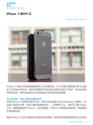 本周特别
推荐
36kr 氪周刊 第 94 期

JohnTian 发表于 09/20/12

iPhone 5 在预订阶段的数据表现让人们印象深刻，24 小时预订量突破 200 万台刷
新了之前的所有纪录。国外科技媒体昨天纷纷对这款手机进行了测评，总体来说都
非常的正面，有争议的地方在于其充电接口和苹果自身的地图：
华尔街日报：市场上最好的智能手机
尽管 iPhone 5 仍然存在某些不足，但华尔街日报的 Walt Mossberg（莫博士）对
这款产品的评价是“市场上最好的智能手机”。在屏幕尺寸上，相对于三星 Galaxy
S III，他更愿意选择 iPhone 5，因为他发现“iPhone 5 使用起来更舒适，特别是单
手使用的时候。”
他说 iPhone 5 在不以牺牲电力续航并且还保留一流的手感和更高级的做工为代价的
www.36kr.com

3

 