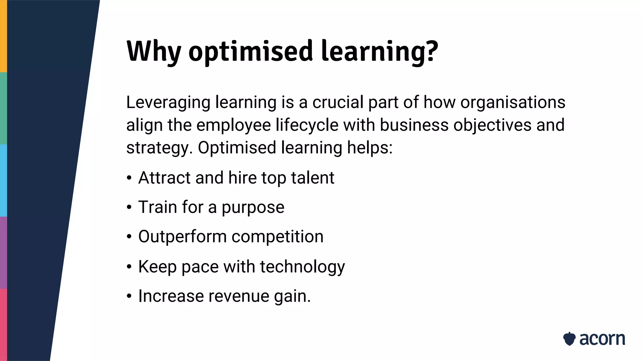Why optimised learning?
Leveraging learning is a crucial part of how organisations
align the employee lifecycle with business objectives and
strategy. Optimised learning helps:
• Attract and hire top talent
• Train for a purpose
• Outperform competition
• Keep pace with technology
• Increase revenue gain.
 
