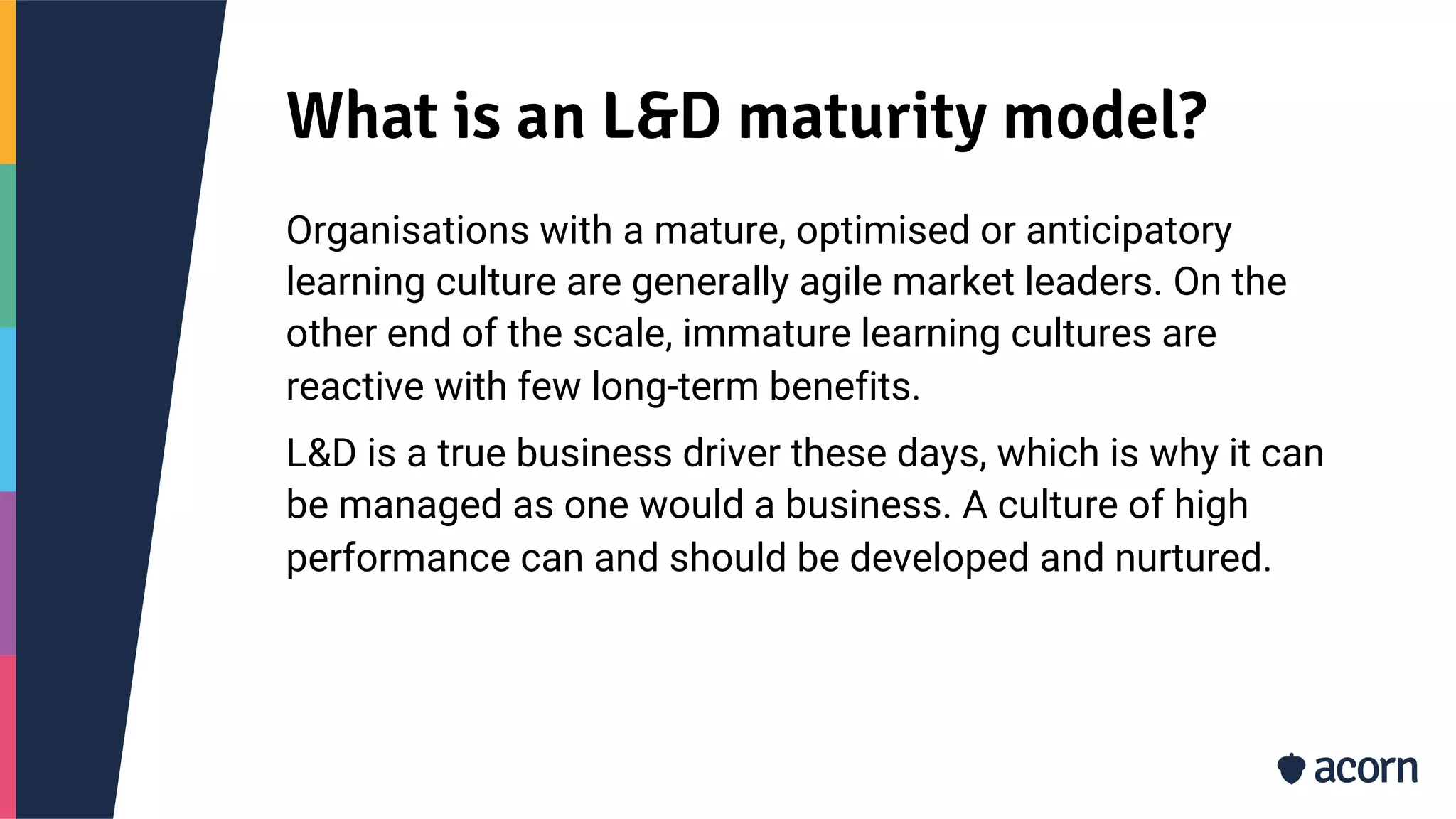 What is an L&D maturity model?
Organisations with a mature, optimised or anticipatory
learning culture are generally agile market leaders. On the
other end of the scale, immature learning cultures are
reactive with few long-term benefits.
L&D is a true business driver these days, which is why it can
be managed as one would a business. A culture of high
performance can and should be developed and nurtured.
 
