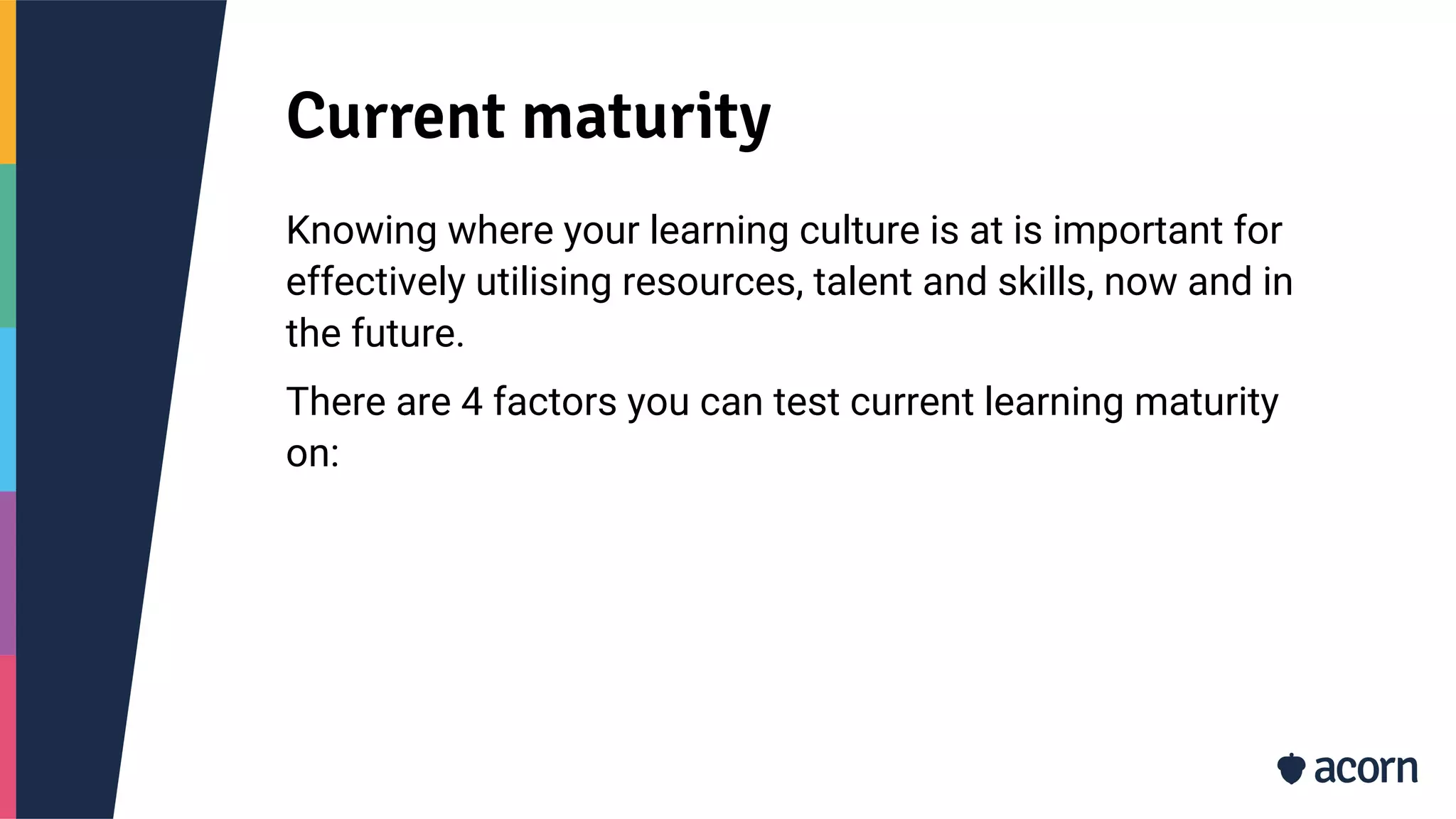 Current maturity
Knowing where your learning culture is at is important for
effectively utilising resources, talent and skills, now and in
the future.
There are 4 factors you can test current learning maturity
on:
 