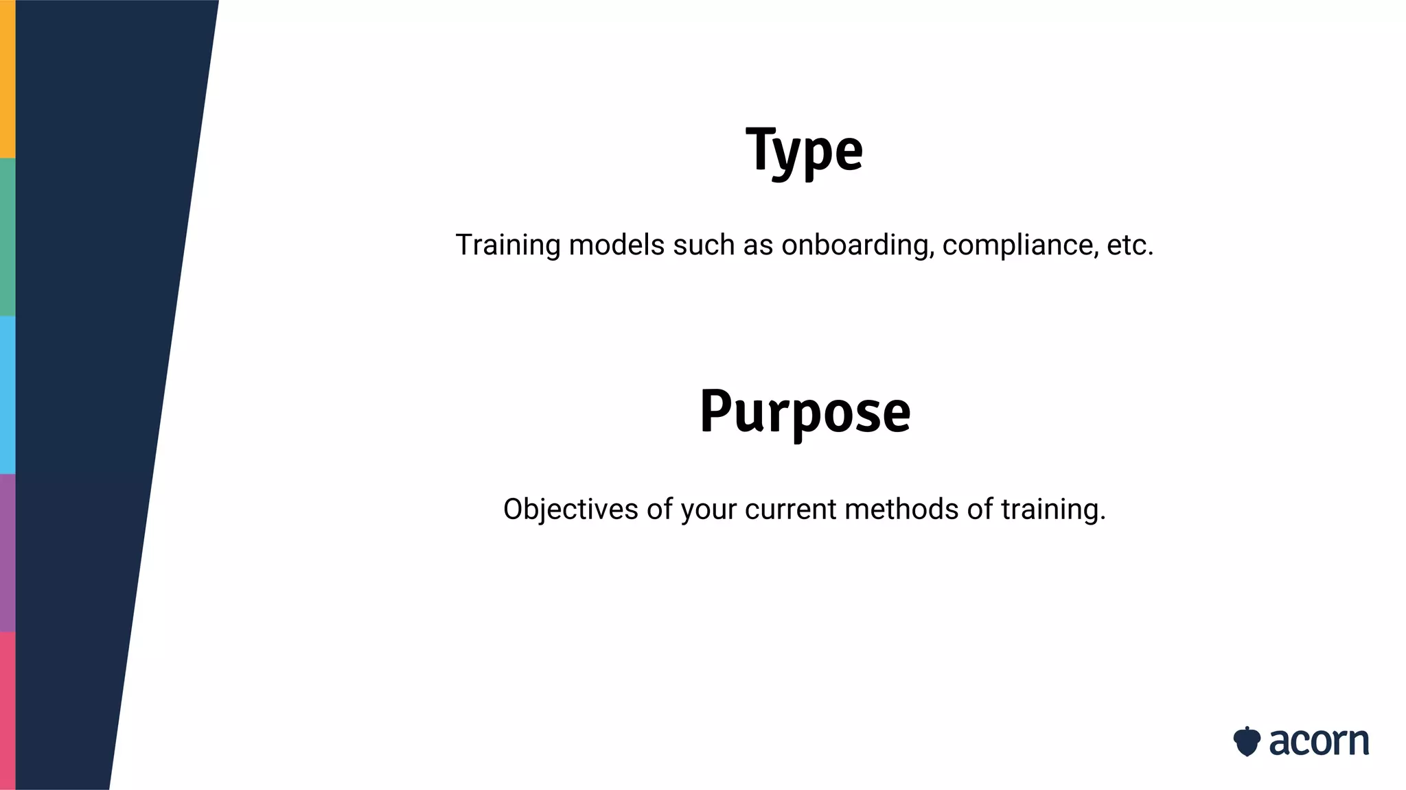 Type
Training models such as onboarding, compliance, etc.
Purpose
Objectives of your current methods of training.
 