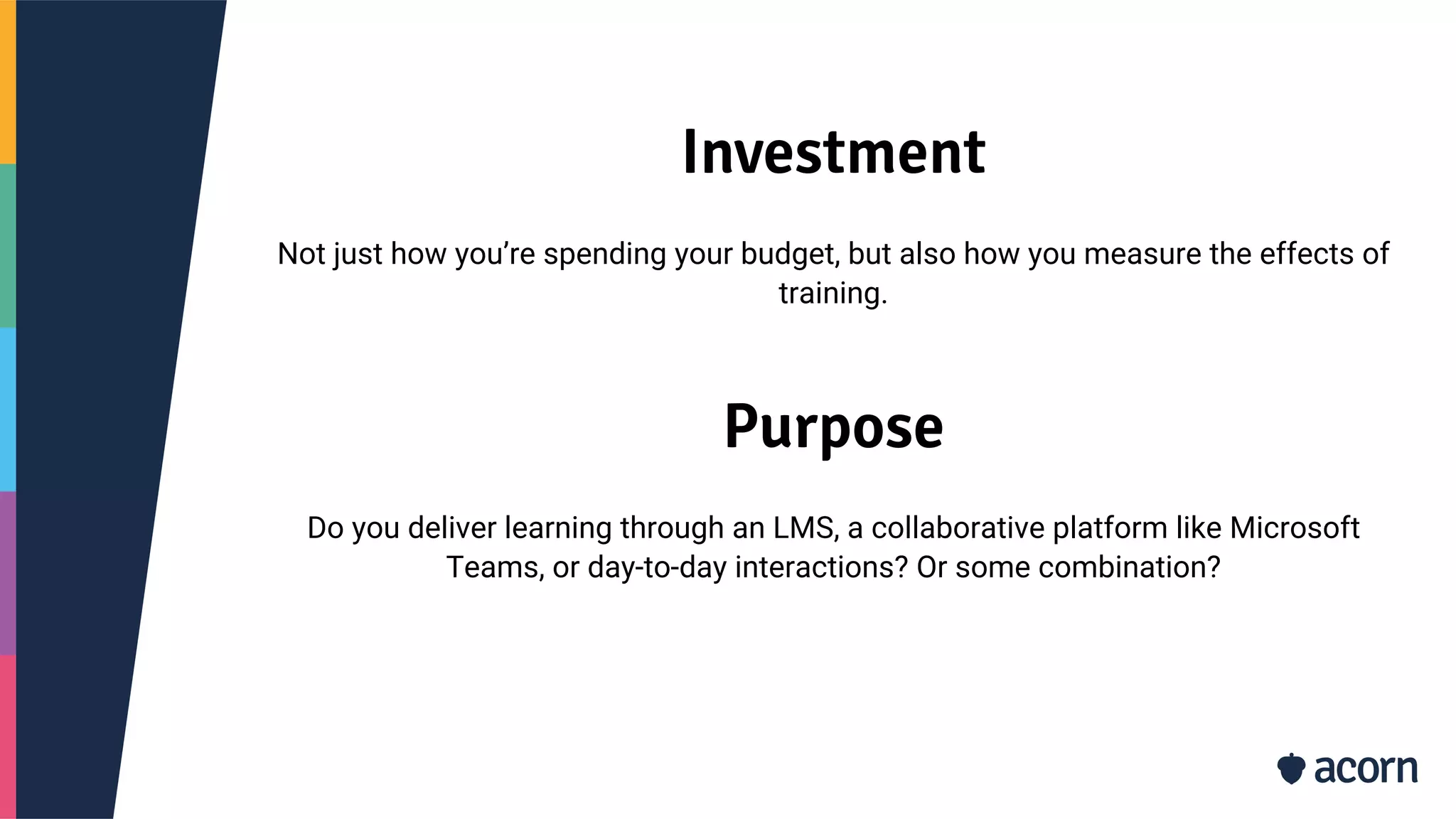 Investment
Not just how you’re spending your budget, but also how you measure the effects of
training.
Purpose
Do you deliver learning through an LMS, a collaborative platform like Microsoft
Teams, or day-to-day interactions? Or some combination?
 