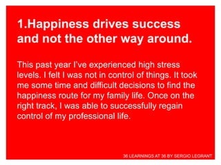 1.Happiness drives success
and not the other way around.
This past year I’ve experienced high stress
levels. I felt I was not in control of things. It took
me some time and difficult decisions to find the
happiness route for my family life. Once on the
right track, I was able to successfully regain
control of my professional life.
36 LEARNINGS AT 36 BY SERGIO LEGRANT
 