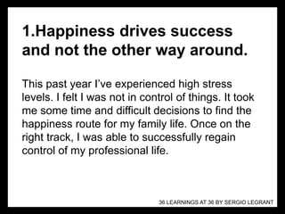 1.Happiness drives success
and not the other way around.
This past year I’ve experienced high stress
levels. I felt I was not in control of things. It took
me some time and difficult decisions to find the
happiness route for my family life. Once on the
right track, I was able to successfully regain
control of my professional life.
36 LEARNINGS AT 36 BY SERGIO LEGRANT
 