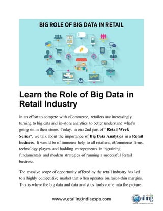 wwww.etailingindiaexpo.com
Learn the Role of Big Data in
Retail Industry
In an effort to compete with eCommerce, retailers are increasingly
turning to big data and in-store analytics to better understand what’s
going on in their stores. Today, in our 2nd part of “Retail Week
Series”, we talk about the importance of Big Data Analytics in a Retail
business. It would be of immense help to all retailers, eCommerce firms,
technology players and budding entrepreneurs in ingraining
fundamentals and modern strategies of running a successful Retail
business.
The massive scope of opportunity offered by the retail industry has led
to a highly competitive market that often operates on razor-thin margins.
This is where the big data and data analytics tools come into the picture.
 