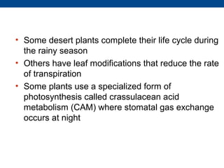 • Some desert plants complete their life cycle during
  the rainy season
• Others have leaf modifications that reduce the rate
  of transpiration
• Some plants use a specialized form of
  photosynthesis called crassulacean acid
  metabolism (CAM) where stomatal gas exchange
  occurs at night
 