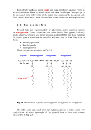 11
Salts of fatty acids are called soaps and form micelles in aqueous (water is
solvent) solutions. These spherical structures allow the charged head-groups to
be in contact with water while at the same time removing the non-polar tails
from contact with water. More details about these formations will be given later.
2 . 6 . T h e n e u t r a l f a t s
Neutral fats are represenrated by glycerides, more correctly known
as acylglycerols. These compounds are esters formed from glycerol and fatty
acids. Glycerol, which is also called glycerin, is alcohol that has three hydroxyl
functional groups, which can be esterified with one, two, or three fatty acids to
form:
• monoacylglycerols,
• diacylglycerols
• triacylglycerols
These compounds are given on Fig. 2.8
Glycerol Monoacylglycerol Diacylglycerol Triacylglicerol
Fig. 2.8. The structures of glycerol, monoacylglycerol, diacylglycerol and triacylglycerol
The fatty acids can react with the hydroxyl groups to form esters. For
triglycerides, all three hydroxyls of the glycerol have a fatty acid residue
attached to it (Fig. 2.9).
 