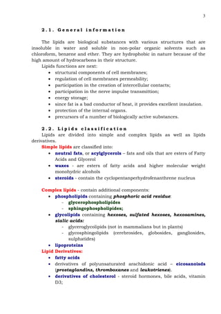 3
2 . 1 . G e n e r a l i n f o r m a t i o n
The lipids are biological substances with various structures that are
insoluble in water and soluble in non-polar organic solvents such as
chloroform, benzene and ether. They are hydrophobic in nature because of the
high amount of hydrocarbons in their structure.
Lipids functions are next:
• structural components of cell membranes;
• regulation of cell membranes permeability;
• participation in the creation of intercellular contacts;
• participation in the nerve impulse transmittion;
• energy storage;
• since fat is а bad conductor of heat, it provides excellent insulation.
• protection of the internal organs.
• precursors of a number of biologically active substances.
2 . 2 . L i p i d s c l a s s i f i c a t i o n
Lipids are divided into simple and complex lipids as well as lipids
derivatives.
Simple lipids are classified into:
• neutral fats, or acylglycerols – fats and oils that are esters of Fatty
Acids and Glycerol
• waxes - are esters of fatty acids and higher molecular weight
monohydric alcohols
• steroids - contain the cyclopentanperhydrofenanthrene nucleus
Complex lipids - contain additional components:
• phospholipids containing phosphoric acid residue:
- glycerophospholipides
- sphingophospholipides;
• glycolipids containing hexoses, sulfated hexoses, hexosamines,
sialic acids:
- glyceroglycolipids (not in mammalians but in plants)
- glycosphingolipids (cerebrosides, globosides, gangliosides,
sulphatides)
• lipoproteins
Lipid Derivatives:
• fatty acids
• derivatives of polyunsaturated arachidonic acid – eicosanoisds
(prostaglandins, thromboxanes and leukotrienes).
• derivatives of cholesterol - steroid hormones, bile acids, vitamin
D3;
 