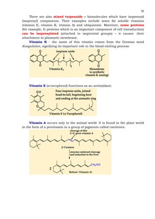 36
There are also mixed terpenoids – biomolecules which have isoprenoid
(isoprenyl) components. Their examples include some fat soluble vitamins
(vitamin E, vitamin K, vitamin A) and ubiquinone. Moreover, some proteins
(for example, G proteins which is an important component of cell transduction)
can be isoprenylated (attached to isopreniod groups) – it causes .their
attachment to plasmatic membrane.
Vitamin K - the name of this vitamin comes from the German word
Koagulation, signifying its important role in the blood-clotting process:
Vitamin E (α-tocopherol) functions as an antioxidant:
Vitamin A occurs only in the animal world. It is found in the plant world
in the form of a provitamin in a group of pigments called carotenes:
 
