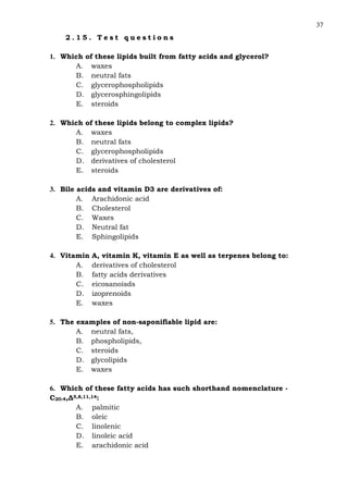 37
2 . 1 5 . T e s t q u e s t i o n s
1. Which of these lipids built from fatty acids and glycerol?
A. waxes
B. neutral fats
C. glycerophospholipids
D. glycerosphingolipids
E. steroids
2. Which of these lipids belong to complex lipids?
A. waxes
B. neutral fats
C. glycerophospholipids
D. derivatives of cholesterol
E. steroids
3. Bile acids and vitamin D3 are derivatives of:
A. Arachidonic acid
B. Cholesterol
C. Waxes
D. Neutral fat
E. Sphingolipids
4. Vitamin A, vitamin K, vitamin E as well as terpenes belong to:
A. derivatives of cholesterol
B. fatty acids derivatives
C. eicosanoisds
D. izoprenoids
E. waxes
5. The examples of non-saponifiable lipid are:
A. neutral fats,
B. phospholipids,
C. steroids
D. glycolipids
E. waxes
6. Which of these fatty acids has such shorthand nomenclature -
С20:4,∆5,8,11,14:
A. palmitic
B. oleic
C. linolenic
D. linoleic acid
E. arachidonic acid
 