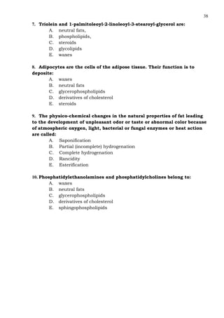 38
7. Triolein and 1-palmitoleoyl-2-linoleoyl-3-stearoyl-glycerol are:
A. neutral fats,
B. phospholipids,
C. steroids
D. glycolipids
E. waxes
8. Adipocytes are the cells of the adipose tissue. Their function is to
deposite:
A. waxes
B. neutral fats
C. glycerophospholipids
D. derivatives of cholesterol
E. steroids
9. The physico-chemical changes in the natural properties of fat leading
to the development of unpleasant odor or taste or abnormal color because
of atmospheric oxygen, light, bacterial or fungal enzymes or heat action
are called:
A. Saponification
B. Partial (incomplete) hydrogenation
C. Complete hydrogenation
D. Rancidity
E. Esterification
10. Phosphatidylethanolamines and phosphatidylcholines belong to:
A. waxes
B. neutral fats
C. glycerophospholipids
D. derivatives of cholesterol
E. sphingophospholipids
 