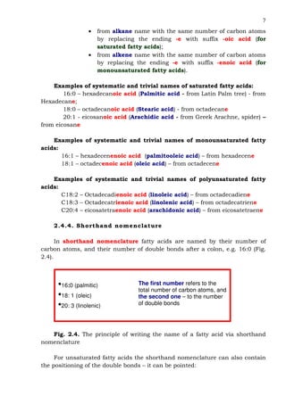 7
• from alkane name with the same number of carbon atoms
by replacing the ending -e with suffix -oic acid (for
saturated fatty acids);
• from alkene name with the same number of carbon atoms
by replacing the ending -e with suffix -enoic acid (for
monounsaturated fatty acids).
Examples of systematic and trivial names of saturated fatty acids:
16:0 – hexadecanoic acid (Palmitic acid - from Latin Palm tree) - from
Hexadecane;
18:0 – octadecanoic acid (Stearic acid) - from octadecane
20:1 - eicosanoic acid (Arachidic acid - from Greek Arachne, spider) –
from eicosane
Examples of systematic and trivial names of monounsaturated fatty
acids:
16:1 – hexadecenenoic acid (palmitooleic acid) – from hexadecene
18:1 – octadecenoic acid (oleic acid) – from octadecene
Examples of systematic and trivial names of polyunsaturated fatty
acids:
С18:2 – Octadecadienoic acid (linoleic acid) – from octadecadiene
С18:3 – Octadecatrienoic acid (linolenic acid) – from octadecatriene
С20:4 – eicosatetraenoic acid (arachidonic acid) – from eicosatetraene
2.4.4. Shorthand nomenclature
In shorthand nomenclature fatty acids are named by their number of
carbon atoms, and their number of double bonds after a colon, e.g. 16:0 (Fig.
2.4).
Fig. 2.4. The principle of writing the name of a fatty acid via shorthand
nomenclature
For unsaturated fatty acids the shorthand nomenclature can also contain
the positioning of the double bonds – it can be pointed:
•16:0 (palmitic)
•18: 1 (oleic)
•20: 3 (linolenic)
The first number refers to the
total number of carbon atoms, and
the second one – to the number
of double bonds
 
