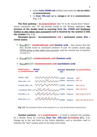 8
• either from COOH-end of fatty acid molecule (∆x (or delta-
x) nomenclature)
• or from CH3-end (ω−x, omega-x or n−x nomenclature)
(Fig. 2.3)
The first pathway - ∆x-nomenclature (the “∆” is the Greek letter “delta”,
which translates into “D” (for Double bond) in the Roman alphabet): the
location of the double bond is counting from the -COOH end (Carboxyl
Carbon is also taken into account!!!) and is denoted by the symbol ∆ with
the number (Fig. 2.5).
Examples (green - ∆x-nomenclature; red – systematic name; blue –
trivial name):
• С18:2,∆9,12 – octadecadienoic acid (linoleic acid) - this means that the
first double bond is contained between 9 and 10 carbon atoms (the
COOH group is also taken into account), and the second one is between
12 and 13.
• С18:3,∆9,12,15 – octadecatrienoic acid (linolenic acid)
• С20:4,∆5,8,11,14 – eicosatetraenoic acid (arachidonic acid)
Trivial name + Methyl
ω−x-nomenclature end
Carboxyl Saturation ∆x-nomenclature
end
Fig. 2.5. The principle of fatty acid naming via ω−x- and ∆x-shorthand nomenclature
Another pathway - ω−x nomenclature - is used to indicate the position
of a double bond by counting from the –СН3-end (ω-Carbon) ((Fig. 2.5).
Omega (ω) is the last letter in the Greek alphabet, and is therefore used to
indicate the “last” carbon atom in the fatty acid chain.
 