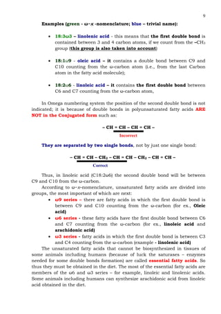 9
Examples (green - ω−x -nomenclature; blue – trivial name):
• 18:3ω3 – linolenic acid - this means that the first double bond is
contained between 3 and 4 carbon atoms, if we count from the –CH3
group (this group is also taken into account)
• 18:1ω9 - oleic acid – it contains a double bond between C9 and
C10 counting from the ω-carbon atom (i.e., from the last Carbon
atom in the fatty acid molecule);
• 18:2ω6 - linoleic acid – it contains the first double bond between
C6 and C7 counting from the ω-carbon atom,
In Omega numbering system the position of the second double bond is not
indicated; it is because of double bonds in polyunsaturated fatty acids ARE
NOT in the Conjugated form such as:
– CH = CH – CH = CH –
Incorrect
They are separated by two single bonds, not by just one single bond:
– CH = CH – CH2 – CH = CH – CH2 – CH = CH –
Correct
Thus, in linoleic acid (C18:2ω6) the second double bond will be between
C9 and C10 from the ω-carbon.
According to ω−x–nomenclature, unsaturated fatty acids are divided into
groups, the most important of which are next:
• ω9 series – there are fatty acids in which the first double bond is
between C9 and C10 counting from the ω-carbon (for ex., Oleic
acid)
• ω6 series - these fatty acids have the first double bond between C6
and C7 counting from the ω-carbon (for ex., linoleic acid and
arachidonic acid)
• ω3 series - fatty acids in which the first double bond is between C3
and C4 counting from the ω-carbon (example - linolenic acid)
The unsaturated fatty acids that cannot be biosynthesized in tissues of
some animals including humans (because of luck the saturases – enzymes
needed for some double bonds formation) are called essential fatty acids. So
thus they must be obtained in the diet. The most of the essential fatty acids are
members of the ω6 and ω3 series – for example, linoleic and linolenic acids.
Some animals including humans can synthesize arachidonic acid from linoleic
acid obtained in the diet.
 