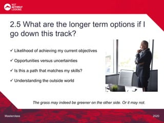 Masterclass 2020
 Likelihood of achieving my current objectives
 Opportunities versus uncertainties
 Is this a path that matches my skills?
 Understanding the outside world
2.5 What are the longer term options if I
go down this track?
The grass may indeed be greener on the other side. Or it may not.
 