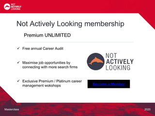 Masterclass 2020
Not Actively Looking membership
Premium UNLIMITED
Become a Member
 Free annual Career Audit
 Maximise job opportunities by
connecting with more search firms
 Exclusive Premium / Platinum career
management wokshops
 