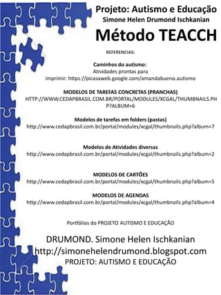 Projeto: Autismo e Educação
Simone Helen Drumond Ischkanian
Método TEACCH
REFERENCIAS:
Caminhos do autismo:
Atividades prontas para
imprimir: https://picasaweb.google.com/amandabueno.autismo
MODELOS DE TAREFAS CONCRETAS (PRANCHAS)
HTTP://WWW.CEDAPBRASIL.COM.BR/PORTAL/MODULES/XCGAL/THUMBNAILS.PH
P?ALBUM=6
Modelos de tarefas em folders (pastas)
http://www.cedapbrasil.com.br/portal/modules/xcgal/thumbnails.php?album=7
Modelos de Atividades diversas
http://www.cedapbrasil.com.br/portal/modules/xcgal/thumbnails.php?album=2
MODELOS DE CARTÕES
http://www.cedapbrasil.com.br/portal/modules/xcgal/thumbnails.php?album=5
MODELOS DE AGENDAS
http://www.cedapbrasil.com.br/portal/modules/xcgal/thumbnails.php?album=4
Portfólios do PROJETO AUTISMO E EDUCAÇÃO
DRUMOND. Simone Helen Ischkanian
http://simonehelendrumond.blogspot.com
PROJETO: AUTISMO E EDUCAÇÃO
 