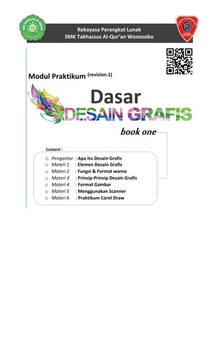 Rekayasa Perangkat Lunak
SMK Takhassus Al-Qur’an Wonosobo
Disusun oleh :
Tim Pengampu Dasar Desain Grafis
RPL – SMK Takhassus Al-Qur’an © 2017
Modul Praktikum (revision.1)
Dasar
bookone
Content :
o Pengantar : Apa itu Desain Grafis
o Materi 1 : Elemen Desain Grafis
o Materi 2 : Fungsi & Format warna
o Materi 3 : Prinsip-Prinsip Desain Grafis
o Materi 4 : Format Gambar
o Materi 5 : Menggunakan Scanner
o Materi 6 : Praktikum Corel Draw
 