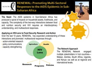 Loss of
The Need: The AIDS epidemic in Sub-Saharan Africa has                             Livelihoods
                                                                                  and Assets
produced a spiral of impacts on household assets, livelihoods, and
capacity. The complexity of the two-way interactions between food    Food and
and nutrition security and HIV requires an interdisciplinary         Nutrition
                                                                     Insecurity
understanding, and multisectoral responses.
                                                                                          HIV and AIDS
Applying an HIV-Lens to Food Security Research and Action
Over the last 10 years, RENEWAL has expanded understanding of these
interactions and promoted multisectoral responses through:
• action-oriented research
• policy communications        Agriculture      Health
• capacity strengthening
                                          HIV               The Network Approach
                                          Lens             The RENEWAL Network            engaged
                                                           multiple stakeholders in hub countries—
                                                           Malawi, Zambia, South Africa, Uganda,
                                                           and Kenya—as well as at regional and
                                                           international levels.
                        Research                    Policies
                                       Programs
 