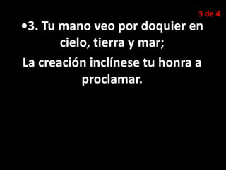 3 de 4
•3. Tu mano veo por doquier en
cielo, tierra y mar;
La creación inclínese tu honra a
proclamar.