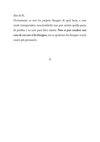 dire di Sì.
Ovviamente se non ha proprio bisogno di quel bene, e non
vuole intraprendere nessun’attività non può sentire quella paura
di perdita e tu non puoi farci niente. Non si può vendere una
cosa di cui non si ha bisogno, ma se qualcuno ha bisogno si può
essere più persuasivi.




                               I
 