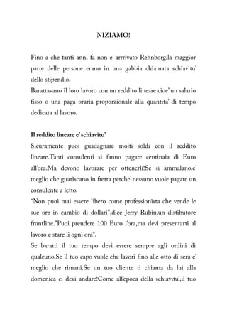 NIZIAMO!


Fino a che tanti anni fa non e’ arrrivato Rehnborg,la maggior
parte delle persone erano in una gabbia chiamata schiavitu’
dello stipendio.
Barattavano il loro lavoro con un reddito lineare cioe’ un salario
fisso o una paga oraria proporzionale alla quantita’ di tempo
dedicata al lavoro.


Il reddito lineare e’ schiavitu’
Sicuramente puoi guadagnare molti soldi con il reddito
lineare.Tanti consulenti si fanno pagare centinaia di Euro
all’ora.Ma devono lavorare per ottenerli!Se si ammalano,e’
meglio che guariscano in fretta perche’ nessuno vuole pagare un
consulente a letto.
“Non puoi mai essere libero come professionista che vende le
sue ore in cambio di dollari”,dice Jerry Rubin,un distibutore
frontline.”Puoi prendere 100 Euro l’ora,ma devi presentarti al
lavoro e stare li ogni ora”.
Se baratti il tuo tempo devi essere sempre agli ordini di
qualcuno.Se il tuo capo vuole che lavori fino alle otto di sera e’
meglio che rimani.Se un tuo cliente ti chiama da lui alla
domenica ci devi andare!Come all’epoca della schiavitu’,il tuo
 