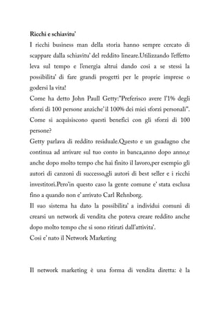 Ricchi e schiavitu’
I ricchi business man della storia hanno sempre cercato di
scappare dalla schiavitu’ del reddito lineare.Utilizzando l’effetto
leva sul tempo e l’energia altrui dando cosi a se stessi la
possibilita’ di fare grandi progetti per le proprie imprese o
godersi la vita!
Come ha detto John Paull Getty:”Preferisco avere l’1% degli
sforzi di 100 persone anziche’ il 100% dei miei sforzi personali”.
Come si acquisiscono questi benefici con gli sforzi di 100
persone?
Getty parlava di reddito residuale.Questo e un guadagno che
continua ad arrivare sul tuo conto in banca,anno dopo anno,e
anche dopo molto tempo che hai finito il lavoro,per esempio gli
autori di canzoni di successo,gli autori di best seller e i ricchi
investitori.Pero’in questo caso la gente comune e’ stata esclusa
fino a quando non e’ arrivato Carl Rehnborg.
Il suo sistema ha dato la possibilita’ a individui comuni di
crearsi un network di vendita che poteva creare reddito anche
dopo molto tempo che si sono ritirati dall’attivita’.
Cosi e’ nato il Network Marketing




Il network marketing è una forma di vendita diretta: è la
 