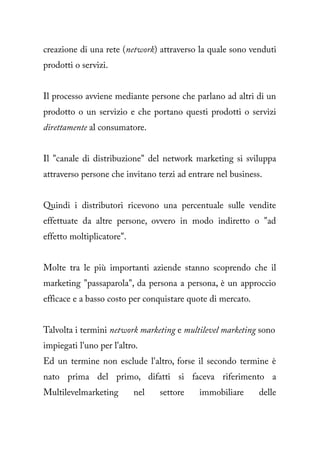 creazione di una rete (network) attraverso la quale sono venduti
prodotti o servizi.


Il processo avviene mediante persone che parlano ad altri di un
prodotto o un servizio e che portano questi prodotti o servizi
direttamente al consumatore.


Il "canale di distribuzione" del network marketing si sviluppa
attraverso persone che invitano terzi ad entrare nel business.


Quindi i distributori ricevono una percentuale sulle vendite
effettuate da altre persone, ovvero in modo indiretto o "ad
effetto moltiplicatore".


Molte tra le più importanti aziende stanno scoprendo che il
marketing "passaparola", da persona a persona, è un approccio
efficace e a basso costo per conquistare quote di mercato.


Talvolta i termini network marketing e multilevel marketing sono
impiegati l'uno per l'altro.
Ed un termine non esclude l'altro, forse il secondo termine è
nato prima del primo, difatti si faceva riferimento a
Multilevelmarketing        nel   settore    immobiliare      delle
 
