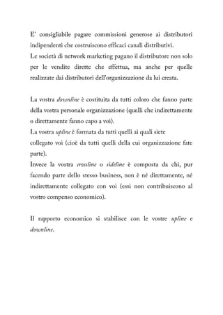 E' consigliabile pagare commissioni generose ai distributori
indipendenti che costruiscono efficaci canali distributivi.
Le società di network marketing pagano il distributore non solo
per le vendite dirette che effettua, ma anche per quelle
realizzate dai distributori dell'organizzazione da lui creata.


La vostra downline è costituita da tutti coloro che fanno parte
della vostra personale organizzazione (quelli che indirettamente
o direttamente fanno capo a voi).
La vostra upline è formata da tutti quelli ai quali siete
collegato voi (cioè da tutti quelli della cui organizzazione fate
parte).
Invece la vostra crossline o sideline è composta da chi, pur
facendo parte dello stesso business, non è né direttamente, né
indirettamente collegato con voi (essi non contribuiscono al
vostro compenso economico).


Il rapporto economico si stabilisce con le vostre upline e
downline.
 
