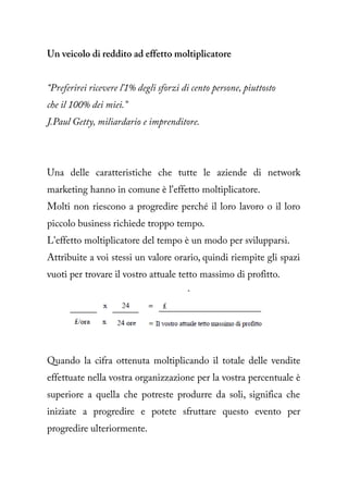 Un veicolo di reddito ad effetto moltiplicatore


“Preferirei ricevere l'1% degli sforzi di cento persone, piuttosto
che il 100% dei miei.”
J.Paul Getty, miliardario e imprenditore.




Una delle caratteristiche che tutte le aziende di network
marketing hanno in comune è l'effetto moltiplicatore.
Molti non riescono a progredire perché il loro lavoro o il loro
piccolo business richiede troppo tempo.
L'effetto moltiplicatore del tempo è un modo per svilupparsi.
Attribuite a voi stessi un valore orario, quindi riempite gli spazi
vuoti per trovare il vostro attuale tetto massimo di profitto.




Quando la cifra ottenuta moltiplicando il totale delle vendite
effettuate nella vostra organizzazione per la vostra percentuale è
superiore a quella che potreste produrre da soli, significa che
iniziate a progredire e potete sfruttare questo evento per
progredire ulteriormente.
 