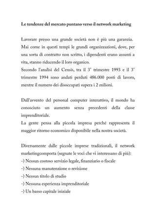 Le tendenze del mercato puntano verso il network marketing


Lavorare presso una grande società non è più una garanzia.
Mai come in questi tempi le grandi organizzazioni, dove, per
una sorta di contratto non scritto, i dipendenti erano assunti a
vita, stanno riducendo il loro organico.
Secondo l'analisi del Censis, tra il 3° trimestre 1993 e il 3°
trimestre 1994 sono andati perduti 486.000 posti di lavoro,
mentre il numero dei disoccupati supera i 2 milioni.


Dall'avvento del personal computer interattivo, il mondo ha
conosciuto    un   aumento      senza   precedenti   della   classe
imprenditoriale.
La gente pensa alla piccola impresa perché rappresenta il
maggior ritorno economico disponibile nella nostra società.


Diversamente dalle piccole imprese tradizionali, il network
marketingcomporta (segnate le voci che vi interessano di più):
-) Nessun costoso servizio legale, finanziario o fiscale
-) Nessuna manutenzione o revisione
-) Nessun titolo di studio
-) Nessuna esperienza imprenditoriale
-) Un basso capitale iniziale
 