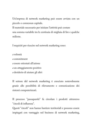 Un'impresa di network marketing può essere avviata con un
piccolo o connessun capitale.
Il materiale necessario per iniziare l'attività può costare
una somma variabile tra le centinaia di migliaia di lire e qualche
milione.


I requisiti per riuscire nel network marketing sono:


 volontà
 commitment
 essere orientati all'azione
 un atteggiamento positivo
 desiderio di aiutare gli altri


Il settore del network marketing è cresciuto notevolmente
grazie alle possibilità di rilevamento e comunicazione dei
sistemi computerizzati.


Il processo "passaparola" fa circolare i prodotti attraverso
"circoli di influenza".
Questi "circoli" non hanno barriere territoriali e possono essere
impiegati con vantaggio nel business di network marketing,
 