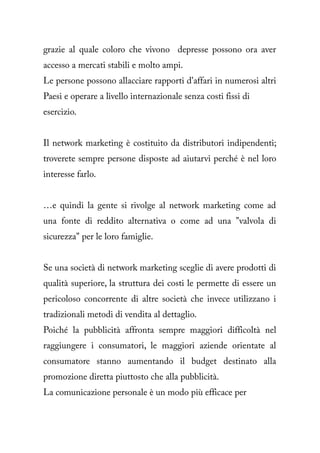 grazie al quale coloro che vivono depresse possono ora aver
accesso a mercati stabili e molto ampi.
Le persone possono allacciare rapporti d'affari in numerosi altri
Paesi e operare a livello internazionale senza costi fissi di
esercizio.


Il network marketing è costituito da distributori indipendenti;
troverete sempre persone disposte ad aiutarvi perché è nel loro
interesse farlo.


…e quindi la gente si rivolge al network marketing come ad
una fonte di reddito alternativa o come ad una "valvola di
sicurezza" per le loro famiglie.


Se una società di network marketing sceglie di avere prodotti di
qualità superiore, la struttura dei costi le permette di essere un
pericoloso concorrente di altre società che invece utilizzano i
tradizionali metodi di vendita al dettaglio.
Poiché la pubblicità affronta sempre maggiori difficoltà nel
raggiungere i consumatori, le maggiori aziende orientate al
consumatore stanno aumentando il budget destinato alla
promozione diretta piuttosto che alla pubblicità.
La comunicazione personale è un modo più efficace per
 