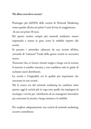 Ma allora cosa devo cercare?


Purtroppo più dell'85% delle società di Network Marketing
vanno gambe all'aria nei primi 5 anni di vita, la maggiornaza.
di esse nei primi 18 mesi.
Per questo motivo sempre più network marketers stanno
imparando a tenere in gran conto la stabilità rispetto alla
novità.
In passato, i networker saltavano da una società all'altra,
cercando di “catturare” l'onda della grossa società in successiva
ascesa.
Temevano che, se fossero rimasti troppo a lungo con la società,
il mercato si sarebbe staurato, e non sarebbero stati in grado di
reclutare nuovi distributori.
La novità e l'originalità era la qualità più importante che
cercavano in una società.
Ma la nuova era del network marketing ha cambiato tutto
questo: oggi le società più in voga sono quelle che impiegano la
tecologia, i servizi per i disributori ed un managenet innovativo
per assicurare la crescita a lungo termine e la stabilità


Per scegliere adeguatamente una società di network marketing,
occorre controllarne:
 