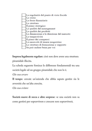 Impresa legalmente regolare: cioè non deve avere una struttura
piramidale illecita.
La scheda seguente fornisce le differenze fondamentali tra una
società legale ed un gruppo piramidale che non lo è.
Che cosa cercare
Il tempo: cercate un'azienda che abbia saputo gestire sia le
avversità che un'alta crescita.
Che cosa evitare


Società nuove di zecca e altre sorprese: se una società non sa
come gestirsi per sopravvivere e crescere non sopravviverà.
 