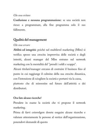 Che cosa evitare
Confusione e nessuna programmazione: se una società non
riesce a programmare, alla fine programma solo il suo
fallimento.


Qualità del management
Che cosa cercare
Abilità ed integrità: poiché nel multilevel marketing (Mlm) si
verifica spesso una crescita improvvisa delle società e degli
introiti, alcuni manager del Mlm entrano nel network
marketing con la mentalità del "prendi i soldi e scappa".
Alcuni titolari/manager cercano di costruire il business fino al
punto in cui raggiunge il culmine della sua crescita dinamica,
con l'intenzione di sciogliere la società e portarsi via la cassa,
piuttosto che di reinvestire nel futuro dell'attività o dei
distributori.


Ora fate alcune ricerche!
Prendete in esame la società che vi propone il network
marketing.
Prima di farvi coinvolgere dovete eseguire alcune ricerche e
valutare attentamente le persone al vertice dell'organizzazione,
ponendovi domande di questo
 