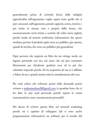 generalmente    prima    di   scriverlo   faccio   delle   indagini
approfondite sull'argomento: voglio sapere tutto quello che si
può conoscere sull'argomento, prendo appunti, scrivo, riscrivo e
poi inizio la stesura vera e propria della bozza, che
successivamente verrà rivista e corretta (di solito viene tagliata
perchè tendo ad inserire moltissime informazioni che spesso
risultano portare il prodotto ppiù verso un pubblico già esperto,
quindi di nicchia, che verso un pubblico più generalista)


Ogni persona che acquista un libro da me stringe anche un
legame personale con me, nel senso che mi può contattare
liberamente per chiedermi qualsiasi cosa ed io più che
volentieri rispondo perchè chi ha acquistato da me si è affidato
e fidato di me e quindi merita tutta la considerazione del caso.


Per tutti coloro che volessero pormi delle domande potete
scrivere a andreatamburelli@gmail.com (e guardate bene che vi
ho dato la mia mail personale perchè reputo le vostre
comunicazioni come comunicazioni personali!).


Ho deciso di scrivere questo libro sul network marketing
perchè mi è capitato di sviluppare (ah si sono anche
programmatore informatico) un software per il mondo del
 