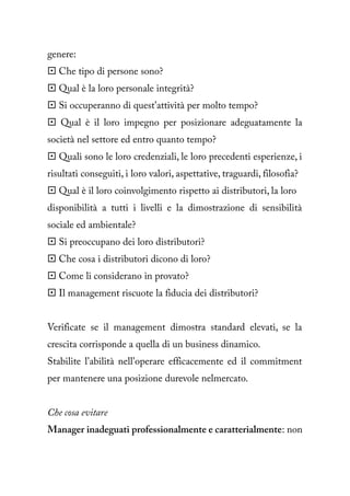 genere:
 Che tipo di persone sono?
 Qual è la loro personale integrità?
 Si occuperanno di quest'attività per molto tempo?
 Qual è il loro impegno per posizionare adeguatamente la
società nel settore ed entro quanto tempo?
 Quali sono le loro credenziali, le loro precedenti esperienze, i
risultati conseguiti, i loro valori, aspettative, traguardi, filosofia?
 Qual è il loro coinvolgimento rispetto ai distributori, la loro
disponibilità a tutti i livelli e la dimostrazione di sensibilità
sociale ed ambientale?
 Si preoccupano dei loro distributori?
 Che cosa i distributori dicono di loro?
 Come li considerano in provato?
 Il management riscuote la fiducia dei distributori?


Verificate se il management dimostra standard elevati, se la
crescita corrisponde a quella di un business dinamico.
Stabilite l'abilità nell'operare efficacemente ed il commitment
per mantenere una posizione durevole nelmercato.


Che cosa evitare
Manager inadeguati professionalmente e caratterialmente: non
 