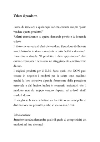 Valuta il prodotto


Prima di associarti a qualunque società, chiediti sempre “posso
vendere questo prodotto?”
Rifletti attentamente su questa domanda perchè è la domanda
chiave!
Il fatto che tu veda ad altri che vendono il prodotto facilmente
non è detto che tu riesca a venderlo in tutta facilità e sicurezza!
Innanzitutto ricorda: “Il prodotto ti deve appassionare”: devi
esserne entusiasta e devi avere un atteggiamento emotivo verso
di esso.
I migliori prodotti per il N.M. Sono quelli che NON puoi
trovare in negozio: i prodotti per la salute sono eccellenti
perchè la loro attrattiva dipende fortemente dalla percezione
personale e dal fascino, inoltre è necessario assicurarsi che il
prodotto non sia troppo costoso rispetto ad articoli simili
venduti altrove.
E' meglio se la società detiene un brevetto o un monopolio di
distribuzione sul prodotto, anche se spesso non è così.


Che cosa cercare
Superiorità e alta domanda: qual è il grado di competitività dei
prodotti nel loro mercato?
 