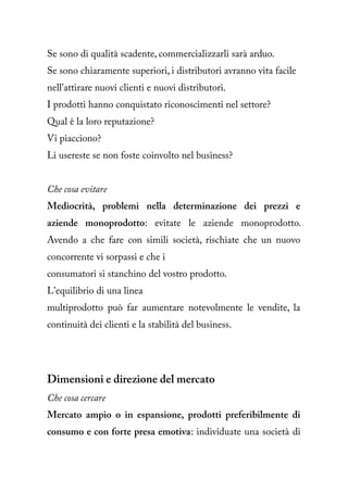 Se sono di qualità scadente, commercializzarli sarà arduo.
Se sono chiaramente superiori, i distributori avranno vita facile
nell'attirare nuovi clienti e nuovi distributori.
I prodotti hanno conquistato riconoscimenti nel settore?
Qual è la loro reputazione?
Vi piacciono?
Li usereste se non foste coinvolto nel business?


Che cosa evitare
Mediocrità, problemi nella determinazione dei prezzi e
aziende monoprodotto: evitate le aziende monoprodotto.
Avendo a che fare con simili società, rischiate che un nuovo
concorrente vi sorpassi e che i
consumatori si stanchino del vostro prodotto.
L'equilibrio di una linea
multiprodotto può far aumentare notevolmente le vendite, la
continuità dei clienti e la stabilità del business.




Dimensioni e direzione del mercato
Che cosa cercare
Mercato ampio o in espansione, prodotti preferibilmente di
consumo e con forte presa emotiva: individuate una società di
 
